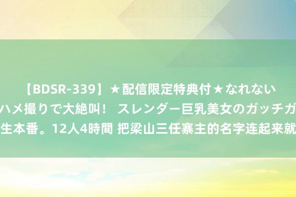 【BDSR-339】★配信限定特典付★なれない感じの新人ちゃんが初ハメ撮りで大絶叫！ スレンダー巨乳美女のガッチガチ生本番。12人4時間 把梁山三任寨主的名字连起来就知说念，为何宋江临了会死