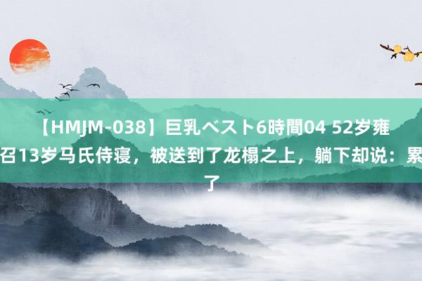 【HMJM-038】巨乳ベスト6時間04 52岁雍正召13岁马氏侍寝，被送到了龙榻之上，躺下却说：累了