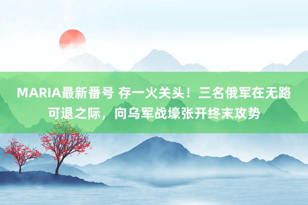 MARIA最新番号 存一火关头！三名俄军在无路可退之际，向乌军战壕张开终末攻势