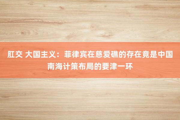 肛交 大国主义：菲律宾在慈爱礁的存在竟是中国南海计策布局的要津一环