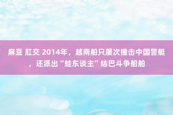 麻豆 肛交 2014年，越南船只屡次撞击中国警艇，还派出“蛙东谈主”结巴斗争船舶