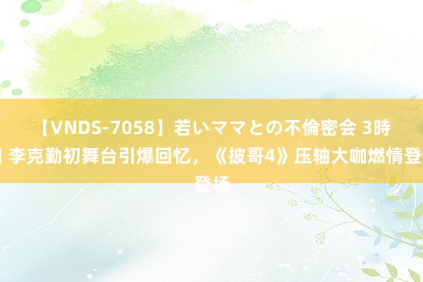 【VNDS-7058】若いママとの不倫密会 3時間 李克勤初舞台引爆回忆，《披哥4》压轴大咖燃情登场