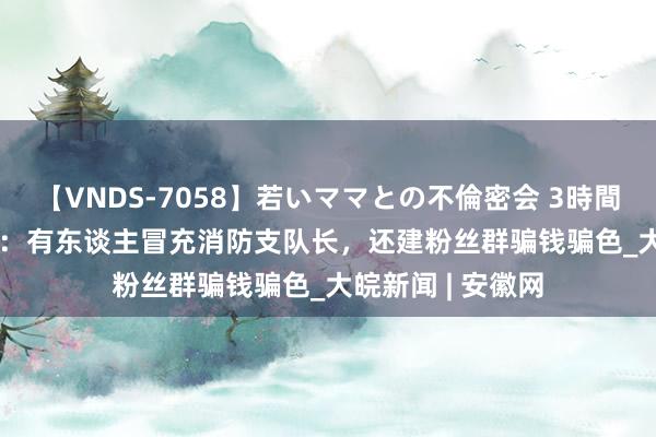 【VNDS-7058】若いママとの不倫密会 3時間 119向110报案：有东谈主冒充消防支队长，还建粉丝群骗钱骗色_大皖新闻 | 安徽网