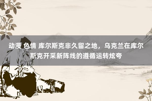 动漫 色情 库尔斯克非久留之地，乌克兰在库尔斯克开采新阵线的遵循运转炫夸