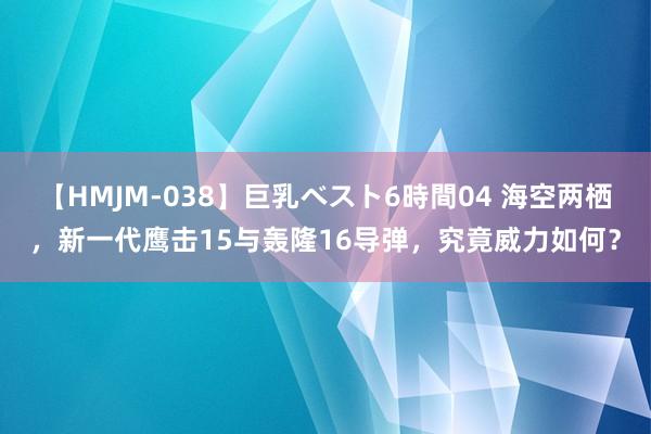 【HMJM-038】巨乳ベスト6時間04 海空两栖，新一代鹰击15与轰隆16导弹，究竟威力如何？