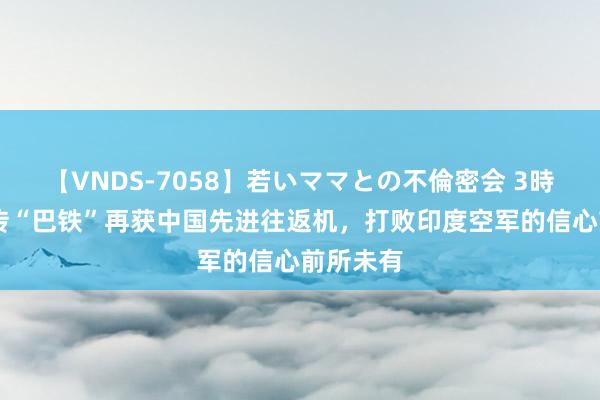 【VNDS-7058】若いママとの不倫密会 3時間 媒体传“巴铁”再获中国先进往返机，打败印度空军的信心前所未有