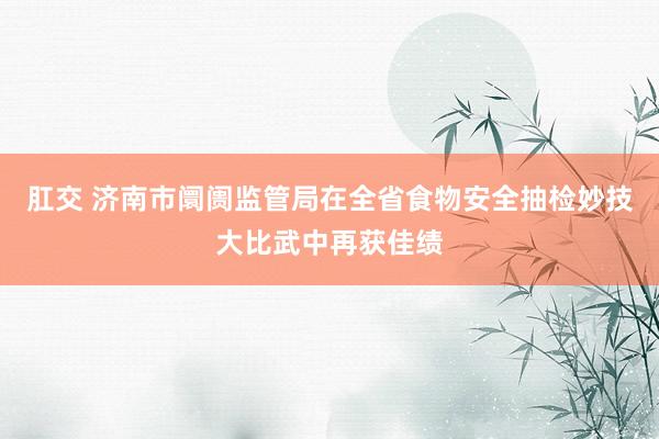 肛交 济南市阛阓监管局在全省食物安全抽检妙技大比武中再获佳绩