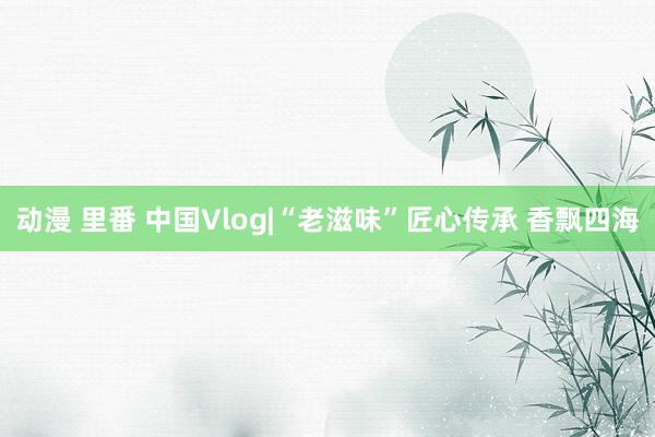 动漫 里番 中国Vlog|“老滋味”匠心传承 香飘四海