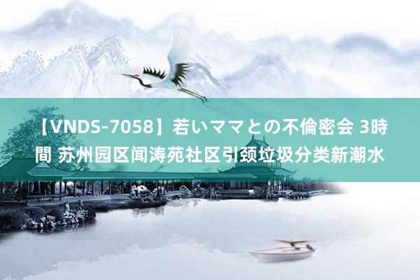 【VNDS-7058】若いママとの不倫密会 3時間 苏州园区闻涛苑社区引颈垃圾分类新潮水