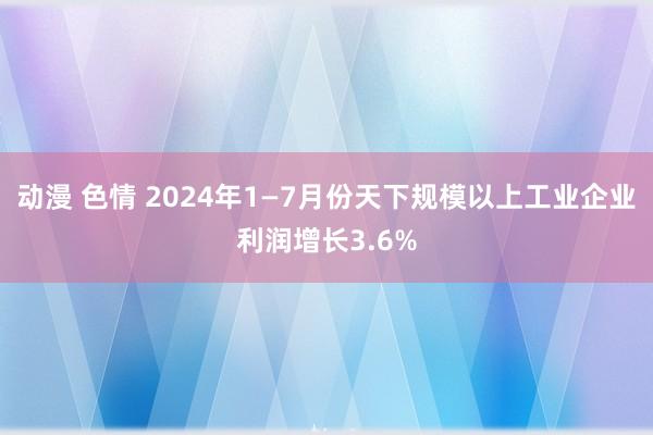 动漫 色情 2024年1—7月份天下规模以上工业企业利润增长3.6%