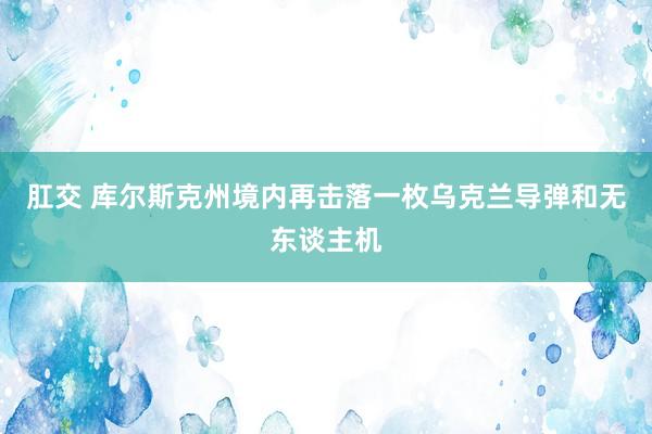 肛交 库尔斯克州境内再击落一枚乌克兰导弹和无东谈主机