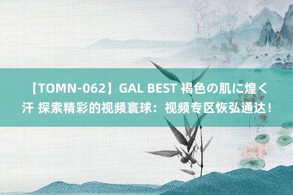 【TOMN-062】GAL BEST 褐色の肌に煌く汗 探索精彩的视频寰球：视频专区恢弘通达！