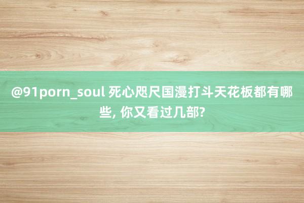 @91porn_soul 死心咫尺国漫打斗天花板都有哪些, 你又看过几部?