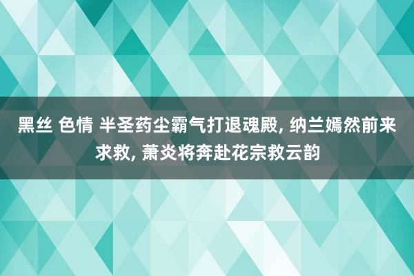 黑丝 色情 半圣药尘霸气打退魂殿, 纳兰嫣然前来求救, 萧炎将奔赴花宗救云韵